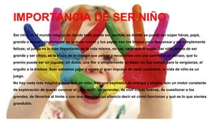 IMPORTANCIA DE SER NIÑO
Ser niño, es el mundo mágico en donde todo puede ser posible, es donde se puede ser súper héroe, papá,
grande o donde simplemente no quieres crecer y tus papás son los brazos para descansar y ser simplemente
felices; el juego es lo más importante, es la vida misma, no hay nada que lo supla. Ser niño aparte de ser
grande y ser chico, es la etapa de la vida en que peleas y reconcilias con una sonrisa o un abrazo, que tu
premio puede ser un juguete, un dulce, una flor o simplemente un beso, no hay campo para la vergüenza, el
orgullo o la tristeza. Solo sabemos jugar y esoes el gran impulso de estar contentos, la vida de niño es un
juego.
No hay nada más mágico y puro que un niño. Son una explosión de energía y alegría, son un motor constante
de exploración de querer conocer el ¿por qué?, de aprender, de vivir cosas nuevas, de cuestionar a los
grandes, de llevarlos al límite y con una sonrisa o un silencio decir sé cómo funcionan y qué es lo que sientes
grandulón.
 