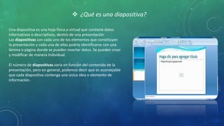  ¿Qué es una diapositiva?
Una diapositiva es una hoja física o virtual que contiene datos
informativos o descriptivos, dentro de una presentación
Las diapositivas son cada uno de los elementos que constituyen
la presentación y cada una de ellas podría identificarse con una
lámina o página donde se pueden insertar datos. Se pueden crear
y modificar de manera individual.
El número de diapositivas varía en función del contenido de la
presentación, pero en general, podemos decir que es aconsejable
que cada diapositiva contenga una única idea o elemento de
información.
 