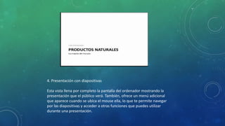 4. Presentación con diapositivas
Esta vista llena por completo la pantalla del ordenador mostrando la
presentación que el público verá. También, ofrece un menú adicional
que aparece cuando se ubica el mouse ella, lo que te permite navegar
por las diapositivas y acceder a otras funciones que puedes utilizar
durante una presentación.
 