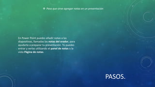En Power Point puedes añadir notas a las
diapositivas, llamadas las notas del orador, para
ayudarte a preparar tu presentación. Tú puedes
entrar y verlas utilizando el panel de notas o la
vista Página de notas.
 Para que sirve agregar notas en un presentación
PASOS.
 