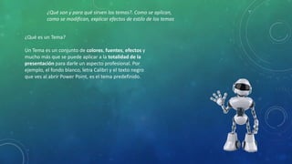 ¿Qué es un Tema?
Un Tema es un conjunto de colores, fuentes, efectos y
mucho más que se puede aplicar a la totalidad de la
presentación para darle un aspecto profesional. Por
ejemplo, el fondo blanco, letra Calibri y el texto negro
que ves al abrir Power Point, es el tema predefinido.
¿Qué son y para qué sirven los temas?. Como se aplican,
como se modifican, explicar efectos de estilo de los temas
 