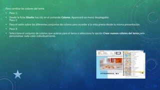 Para cambiar los colores del tema
• Paso 1:
• Desde la ficha Diseño haz clic en el comando Colores. Aparecerá un menú desplegable.
Paso 2:
• Pasa el ratón sobre los diferentes conjuntos de colores para acceder a la vista previa desde la misma presentación.
• Paso 3:
• Selecciona el conjunto de colores que quieras para el tema o selecciona la opción Crear nuevos colores del tema para
personalizar cada color individualmente.
 