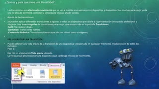 • Las transiciones son efectos de movimiento que se ven a medida que avanzas entre diapositiva y diapositiva. Hay muchas para elegir, cada
una de ellas te permitirá controlar la velocidad e incluso añadir sonido.
• Acerca de las transiciones
• Se pueden aplicar diferentes transiciones a algunas o todas las diapositivas para darle a tu presentación un aspecto profesional y
elegante. Hay tres categorías de transiciones para elegir, que encontrarás en la pestaña Transiciones:
-Sutil: Transiciones leves.
-Llamativo: Transiciones fuertes.
-Contenido dinámico: Transiciones fuertes que afectan sólo el texto o imágenes.
•
PRE-VISUALIZAR UNA TRANSICIÓN
• Puede obtener una vista previa de la transición de una diapositiva seleccionada en cualquier momento, mediante uno de estos dos
métodos:
Paso 1:
• Haz clic en el comando Vista previa ubicado.
Lo verás activo al seleccionar una diapositiva que contenga efectos de movimiento.
¿Qué es y para qué sirve una transición?
 