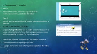 • ¿CÓMO CAMBIAR EL TAMAÑO?
• Paso 1:
• Selecciona el video. Verás una caja con asas de
redimensionamiento, alrededor del video.
Paso 2:
• Haz clic y arrastra cualquiera de las asas para redimensionar la
película.
• EDITAR Y DAR FORMATO AL VIDEO
• La pestaña Reproducción, que es visible únicamente cuando el
video está seleccionado, tiene distintas opciones que puedes
utilizar para editar tu video. Por ejemplo puedes:
• -Recortarlo para que así reproduzca únicamente una parte
• -Aplicar disolvencias al principio y al final
• -Agregar marcadores para saltar a partes específicas del video.
 