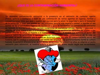 ¿QUE ES LA CONTAMINACIÓN AMBIENTAL?


Se denomina contaminación ambiental a la presencia en el ambiente de cualquier agente
(físico, químico o biológico) o bien de una combinación de varios agentes en lugares, formas y
concentraciones tales que sean o puedan ser nocivos para la salud, la seguridad o para el bienestar
de la población, o bien, que puedan ser perjudiciales para la vida vegetal o animal, o impidan el uso
normal de las propiedades y lugares de recreación y goce de los mismos. La contaminación ambiental
es también la incorporación a los cuerpos receptores de sustancias sólidas, liquidas o gaseosas, o
mezclas de ellas, siempre que alteren desfavorablemente las condiciones naturales del mismo, o que
puedan afectar la salud, la higiene o el bienestar del público. A medida que aumenta el poder del
hombre sobre la naturaleza y aparecen nuevas necesidades como consecuencia de la vida en
sociedad, el medio ambiente que lo rodea se deteriora cada vez más. El comportamiento social del
hombre, que lo condujo a comunicarse por medio del lenguaje, que posteriormente formó la cultura
humana, le permitió diferenciarse de los demás seres vivos. Pero mientras ellos se adaptan al medio
ambiente para sobrevivir, el hombre adapta y modifica ese mismo medio según sus necesidades.
 
