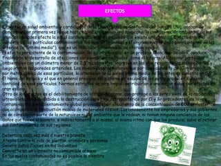EFECTOS

Expertos en salud ambiental y cardiólogos de la Universidad de California del Sur (EE.UU), acaban de
demostrar por primera vez lo que hasta ahora era apenas una sospecha: la contaminación ambiental de las
grandes ciudades afecta la salud cardiovascular. Se comprobó que existe una relación directa entre el
aumento de las partículas contaminantes del aire de la ciudad y el engrosamiento de la pared interna de las
arterias (la "íntima media"), que es un indicador comprobado de aterosclerosis.
El efecto persistente de la contaminación del aire respirado, en un proceso silencioso de años, conduce
finalmente al desarrollo de afecciones cardiovasculares agudas, como el infarto. Al inspirar partículas
ambientales con un diámetro menor de 2,5 micrómetros, ingresan en las vías respiratorias más pequeñas y
luego irritan las paredes arteriales. Los investigadores hallaron que por cada aumento de 10 microgramos
por metro cúbico de esas partículas, la alteración de la pared íntima media de las arterias aumenta un 5,9 %.
El humo del tabaco y el que en general proviene del sistema de escape de los autos producen la misma
cantidad de esas partículas. Normas estrictas de aire limpio contribuirían a una mejor salud con efectos en
gran escala.
Otro de los efectos es el debilitamiento de la capa de ozono, que protege a los seres vivos de la radiación
ultravioleta del Sol, debido a la destrucción del ozono estratosférico por Cl y Br procedentes de la
contaminación; o el calentamiento global provocado por el aumento de la concentración de CO2 atmosférico
que acompaña a la combustión masiva de materiales fósiles. Lastimosamente los empresarios y sus gobiernos
no se consideran parte de la naturaleza ni del ambiente que le rodean, ni toman ninguna conciencia de los
daños que hacen al planeta, e indirectamente a sí misma, al mismo ritmo con que los produce; salvo el retirar
sus contaminantes de sus regiones.

Deteriora cada vez más a nuestro planeta
Atenta contra la vida de plantas, animales y personas
Genera daños físicos en los individuos
Convierte en un elemento no consumible al agua
En los suelos contaminados no es posible la siembra
 