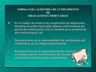 NORMA PARA AUDITORIA DE CUMPLIMIENTO
                        DE
             OBLIGACIONES TRIBUTARIAS

s    En un trabajo de auditoría de cumplimiento de obligaciones
     tributarias el auditor fiscal debe obtener confirmaciones por
     escrito del contribuyente o de un miembro de su personal de
     alto nivel jerárquico, así:

c)   Reconocimiento de la responsabilidad del contribuyente del
     cumplimiento de las obligaciones tributarias.

e)   Reconocimiento de la responsabilidad del contribuyente por
     el establecimiento y mantenimiento de una estructura de
     control interno efectiva sobre cumplimientos.
 