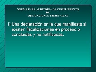 NORMA PARA AUDITORIA DE CUMPLIMIENTO
                     DE
          OBLIGACIONES TRIBUTARIAS


i) Una declaración en la que manifieste si
   existen fiscalizaciones en proceso o
   concluidas y no notificadas.
 