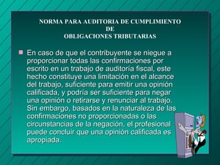 NORMA PARA AUDITORIA DE CUMPLIMIENTO
                        DE
             OBLIGACIONES TRIBUTARIAS

s   En caso de que el contribuyente se niegue a
    proporcionar todas las confirmaciones por
    escrito en un trabajo de auditoría fiscal, este
    hecho constituye una limitación en el alcance
    del trabajo, suficiente para emitir una opinión
    calificada, y podría ser suficiente para negar
    una opinión o retirarse y renunciar al trabajo.
    Sin embargo, basados en la naturaleza de las
    confirmaciones no proporcionadas o las
    circunstancias de la negación, el profesional
    puede concluir que una opinión calificada es
    apropiada.
 