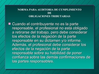NORMA PARA AUDITORIA DE CUMPLIMIENTO
                        DE
             OBLIGACIONES TRIBUTARIAS

s   Cuando el contribuyente no es la parte
    responsable, el profesional no está obligado
    a retirarse del trabajo, pero debe considerar
    los efectos de la negación de la parte
    responsable en su dictamen y/o informe.
    Además, el profesional debe considerar los
    efectos de la negación de la parte
    responsable sobre su habilidad de poner
    confianza sobre las demás confirmaciones de
    las partes responsables.
 