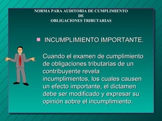 NORMA PARA AUDITORIA DE CUMPLIMIENTO
                 DE
      OBLIGACIONES TRIBUTARIAS



s   INCUMPLIMIENTO IMPORTANTE.

    Cuando el examen de cumplimiento
    de obligaciones tributarias de un
    contribuyente revela
    incumplimientos, los cuales causen
    un efecto importante, el dictamen
    debe ser modificado y expresar su
    opinión sobre el incumplimiento.
 