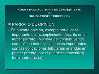 NORMA PARA AUDITORIA DE CUMPLIMIENTO
                      DE
           OBLIGACIONES TRIBUTARIAS

s  PARRAFO DE OPINION.
- En nuestra opinión, excepto por el caso
   importante de incumplimiento descrito en el
   tercer párrafo, (Nombre del contribuyente)
   cumplió, en todos los aspectos importantes,
   con las obligaciones tributarias referidas en
   primer párrafo, por el (ejercicio impositivo)
   terminado (fecha).
 