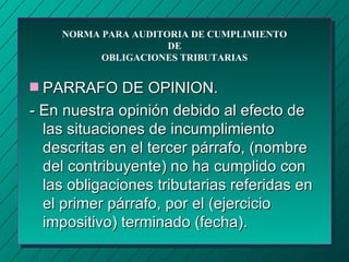 NORMA PARA AUDITORIA DE CUMPLIMIENTO
                     DE
          OBLIGACIONES TRIBUTARIAS


s PARRAFO DE OPINION.
- En nuestra opinión debido al efecto de
  las situaciones de incumplimiento
  descritas en el tercer párrafo, (nombre
  del contribuyente) no ha cumplido con
  las obligaciones tributarias referidas en
  el primer párrafo, por el (ejercicio
  impositivo) terminado (fecha).
 