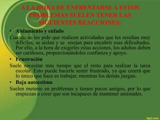 A LA HORA DE ENFRENTARSE A ESTOS
PROBLEMAS SUELEN TENER LAS
SIGUIENTES REACCIONES:
• Aislamiento y enfado
Cuando se les pide que realicen actividades que les resultan muy
difíciles, se aíslan y se enojan para encubrir esas dificultades.
Por ello, a la hora de exigirles estas acciones, los adultos deben
ser cariñosos, proporcionándoles confianza y apoyo.
• Frustración
Suele necesitar más tiempo que el resto para realizar la tarea
escolar. Esto puede hacerle sentir frustrado, ya que creerá que
lo único que hace es trabajar, mientras los demás juegan.
• Baja autoestima
Suelen meterse en problemas y tienen pocos amigos, por lo que
empiezan a creer que son incapaces de mantener amistades.
 