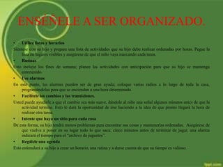 ENSÉÑELE A SER ORGANIZADO.
• Utilice listas y horarios
Siéntese con su hijo y prepare una lista de actividades que su hijo debe realizar ordenadas por horas. Pegue la
lista en lugares visibles y asegúrese de que el niño vaya marcando cada tarea.
• Rutinas
Esto incluye los fines de semana; planee las actividades con anticipación para que su hijo se mantenga
entretenido.
• Use alarmas
En este punto, las alarmas pueden ser de gran ayuda; coloque varias radios a lo largo de toda la casa,
programándolas para que se enciendan a una hora determinada.
• Facilítele los cambios y las transiciones.
Usted puede ayudarle a que el cambio sea más suave, dándole al niño una señal algunos minutos antes de que la
actividad termine. Esto le dará la oportunidad de irse haciendo a la idea de que pronto llegará la hora de
realizar otra tarea.
• Intente que haya un sitio para cada cosa
De esta forma, su hijo tendrá menos problemas para encontrar sus cosas y mantenerlas ordenadas. Asegúrese de
que vuelva a poner en su lugar todo lo que saca; cinco minutos antes de terminar de jugar, una alarma
indicará el tiempo para el “archivo de juguetes”.
• Regálele una agenda
Esto estimulará a su hijo a crear un horario, una rutina y a darse cuenta de que su tiempo es valioso.
 
