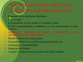DE QUE MANERAAFECTA EL
TDAH EN LAADOLESCENCIA.
• Presentan serios problemas familiares .
• En el colegio.
• El rendimiento escolar puede ser variable y pobre.
• El mal comportamiento es habitual, con los consecuentes círculos
viciosos .
• ALGUNAS EXIGENCIAS QUE ENFRENTAN LOS
ADOLESCENTES CON TDAH:
• Planificar proyectos a largo plazo.
• Desarrollar hábitos de estudio para desenvolverse con
• Autonomía y responsabilidad.
• Organizar actividades.
• Cumplir y evaluar horarios de clases de forma variable.
 