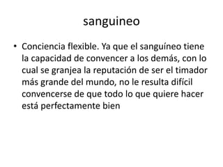 sanguineo
• Conciencia flexible. Ya que el sanguíneo tiene
la capacidad de convencer a los demás, con lo
cual se granjea la reputación de ser el timador
más grande del mundo, no le resulta difícil
convencerse de que todo lo que quiere hacer
está perfectamente bien
 