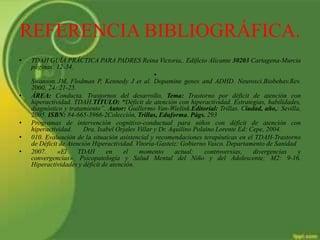 REFERENCIA BIBLIOGRÁFICA.
• TDAH GUÍA PRÁCTICA PARA PADRES Reina Victoria,. Edificio Alicante 30203 Cartagena-Murcia
páginas: 12-34.
•
Swanson JM, Flodman P, Kennedy J et al. Dopamine genes and ADHD. Neurosci.Biobehav.Rev.
2000; 24: 21-25.
• ÁREA: Conducta. Trastornos del desarrollo, Tema: Trastorno por déficit de atención con
hiperactividad. TDAH.TÍTULO: “Déficit de atención con hiperactividad. Estrategias, habilidades,
diagnóstico y tratamiento”. Autor: Guillermo Van-Wielink.Editorial: Trillas. Ciudad, año,: Sevilla,
2005. ISBN: 84-665-3966-2Colección, Trillas, Eduforma, Págs. 293
• Programas de intervención cognitivo-conductual para niños con déficit de atención con
hiperactividad. Dra. Isabel Orjales Villar y Dr. Aquilino Polaino Lorente Ed: Cepe, 2004.
• 010. Evaluación de la situación asistencial y recomendaciones terapéuticas en el TDAH-Trastorno
de Déficit de Atención Hiperactividad. Vitoria-Gasteiz: Gobierno Vasco. Departamento de Sanidad
• 2007. «El TDAH en el momento actual: controversias, divergencias y
convergencias». Psicopatología y Salud Mental del Niño y del Adolescente; M2: 9-16.
Hiperactividades y déficit de atención.
 