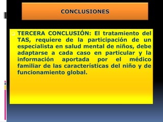  TERCERA CONCLUSIÓN: El tratamiento del
TAS, requiere de la participación de un
especialista en salud mental de niños, debe
adaptarse a cada caso en particular y la
información aportada por el médico
familiar de las características del niño y de
funcionamiento global.
 