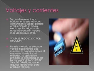    Se pueden mencionar
    básicamente seis métodos
    comúnmente usados para la
    producción de la fuerza
    electromotriz. Algunos de
    estos métodos son mucho
    más usados que otros.

   VOLTAJE PRODUCIDO POR
    FRICCIÓN.

   En este método se produce
    voltaje friccionando dos
    cuerpos, es probablemente el
    menos usado de los seis
    métodos, su aplicación
    principal se encuentra en los
    llamados GENERADORES DE
    VAN DE GRAFF, usados en
    algunos laboratorios para
    producir voltajes.
 