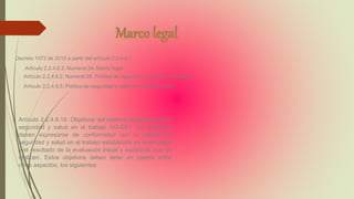 Decreto 1072 de 2015 a partir del artículo 2.2.4.6.1
Artículo 2.2.4.6.2. Numeral 24. Matriz legal:
Artículo 2.2.4.6.2. Numeral 28. Política de seguridad y salud en el trabajo:
Artículo 2.2.4.6.5. Política de seguridad y salud en el trabajo (SST).
Artículo 2.2.4.6.18. Objetivos del sistema de gestión de la
seguridad y salud en el trabajo SG-SST. Los objetivos
deben expresarse de conformidad con la política de
seguridad y salud en el trabajo establecida en la empresa
y el resultado de la evaluación inicial y auditorías que se
realicen. Estos objetivos deben tener en cuenta entre
otros aspectos, los siguientes:
 