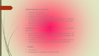 OBJETIVOS DE LA POLÍTICA
 Identificar los peligros
 Evaluar y valorar los riesgos
 Establecer los respectivos controles
 Establecer la seguridad salud de los trabajadores, mediante
la mejora continua del sistema de gestión de la seguridad y
salud de los trabajadores
 Cumplir la normativa vigente
CONTENIDO. La política debe cumplir con los siguientes
requisitos
 Compromiso empresarial: Hacia la implementación del
sistema de salud y seguridad en el trabajo para la gestión de
los riesgos laborales
 Especifica : de acuerdo a la empresa y apropiada para la
naturaleza de sus peligros y el tamaño de la organización
FORMA:
1. Por escrito
2. Redactada con claridad en forma concisa
 