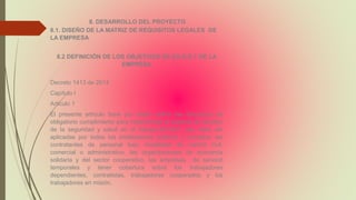 8. DESARROLLO DEL PROYECTO
8.1. DISEÑO DE LA MATRIZ DE REQUISITOS LEGALES DE
LA EMPRESA
8.2 DEFINICIÓN DE LOS OBJETIVOS DE SG-S.S.T DE LA
EMPRESA
Decreto 1413 de 2014
Capítulo I
Articulo 1
El presente artículo tiene por objeto definir las directrices de
obligatorio cumplimiento para implementar el sistema de Gestión
de la seguridad y salud en el trabajo-SG-SST, que debe ser
aplicadas por todos los empleadores públicos y privados, las
contratantes de personal bajo modalidad de control civil,
comercial o administrativo, las organizaciones de economía
solidaria y del sector cooperativo, las empresas de servició
temporales y tener cobertura sobre los trabajadores
dependientes, contratistas, trabajadores cooperados y los
trabajadores en misión.
 