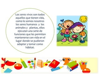 Los seres vivos son todos
aquellos que tienen vida,
como lo somos nosotros
los seres humanos y los
animales y plantas, ellos
ejecutan una serie de
funciones que les permiten
mantenerse con vida en el
lugar donde se pudieron
adaptar y tomar como
hábitat.
 