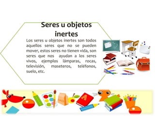 Los seres u objetos inertes son todos
aquellos seres que no se pueden
mover, estos seres no tienen vida, son
seres que nos ayudan a los seres
vivos, ejemplos lámparas, rocas,
televisión, maseteros, teléfonos,
suelo, etc.
Seres u objetos
inertes
 