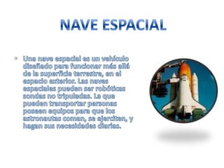 NAVE ESPACIALUna nave espacial es un vehículo diseñado para funcionar más allá de la superficie terrestre, en el espacio exterior. Las naves espaciales pueden ser robóticas sondas no tripuladas. La que pueden transportar personas poseen equipos para que los astronautas coman, se ejerciten, y hagan sus necesidades diarias.