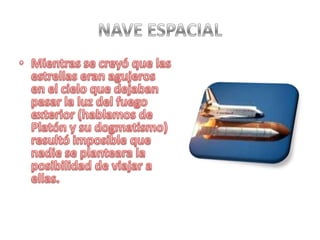 NAVE ESPACIALMientras se creyó que las estrellas eran agujeros en el cielo que dejaban pasar la luz del fuego exterior (hablamos de Platón y su dogmatismo) resultó imposible que nadie se planteara la posibilidad de viajar a ellas.