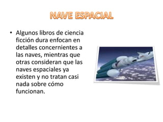 NAVE ESPACIALAlgunos libros de ciencia ficción dura enfocan en detalles concernientes a las naves, mientras que otras consideran que las naves espaciales ya existen y no tratan casi nada sobre cómo funcionan.