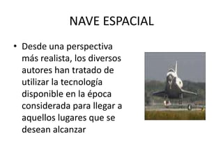 NAVE ESPACIALDesde una perspectiva más realista, los diversos autores han tratado de utilizar la tecnología disponible en la época considerada para llegar a aquellos lugares que se desean alcanzar
