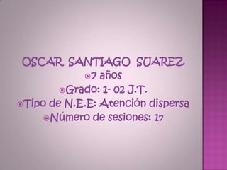 OSCAR SANTIAGO SUAREZ
               7 años
          Grado: 1- 02 J.T.
 Tipo de N.E.E: Atención dispersa
       Número de sesiones: 17
 