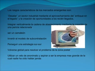 Los rasgos característicos de los mercados emergentes son: ¨Desatar¨ un sector industrial mediante el aprovechamiento del ¨enfoque en el legado¨ y la creación de oportunidades a los recién llegados. Integrar verticalmente la cadena de abastecimiento mediante la creación de una pericia relacionada . ser un camaleón Invertir el modelo de subcontratación Perseguir una estrategia sur-sur Volverse global para resolver el problema de la zona postal Utilizar un velo de anonimato y aspirar a ser la empresa mas grande de la cual nadie ha oído hablar jamás 