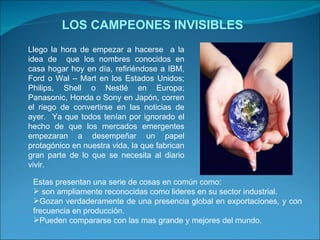 LOS CAMPEONES INVISIBLES Llego la hora de empezar a hacerse  a la idea de  que los nombres conocidos en casa hogar hoy en día, refiriéndose a IBM, Ford o Wal – Mart en los Estados Unidos; Philips, Shell o Nestlé en Europa; Panasonic, Honda o Sony en Japón, corren el riego de convertirse en las noticias de ayer.  Ya que todos tenían por ignorado el hecho de que los mercados emergentes empezaran a desempeñar un papel protagónico en nuestra vida, la que fabrican gran parte de lo que se necesita al diario vivir.  Estas presentan una serie de cosas en común como: son ampliamente reconocidas como lideres en su sector industrial. Gozan verdaderamente de una presencia global en exportaciones, y con frecuencia en producción. Pueden compararse con las mas grande y mejores del mundo. 