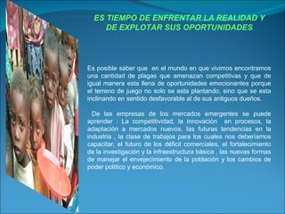 ES TIEMPO DE ENFRENTAR LA REALIDAD Y DE EXPLOTAR SUS OPORTUNIDADES Es posible saber que  en el mundo en que vivimos encontramos una cantidad de plagas que amenazan competitivas y que de igual manera esta llena de oportunidades emocionantes porque el terreno de juego no solo se esta plantando, sino que se esta inclinando en sentido desfavorable al de sus antiguos dueños. De las empresas de los mercados emergentes se puede aprender : La competitividad, la innovación  en procesos, la adaptación a mercados nuevos, las futuras tendencias en la industria , la clase de trabajos para los cuales nos deberíamos capacitar, el futuro de los déficit comerciales, el fortalecimiento de la investigación y la infraestructura básica , las nuevas formas de manejar el envejecimiento de la población y los cambios de poder político y económico. 