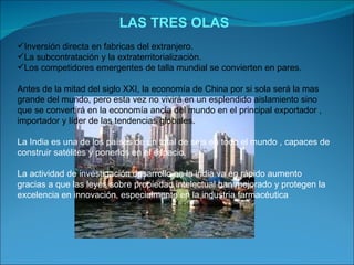 LAS TRES OLAS Inversión directa en fabricas del extranjero. La subcontratación y la extraterritorializaciòn. Los competidores emergentes de talla mundial se convierten en pares. Antes de la mitad del siglo XXI, la economía de China por si sola será la mas grande del mundo, pero esta vez no vivirá en un esplendido aislamiento sino que se convertirá en la economía ancla del mundo en el principal exportador , importador y líder de las tendencias globales. La India es una de los países de un total de seis en todo el mundo , capaces de construir satélites y ponerlos en el espacio. La actividad de investigación desarrollo en la india va en rápido aumento gracias a que las leyes sobre propiedad intelectual han mejorado y protegen la excelencia en innovación, especialmente en la industria farmacéutica 