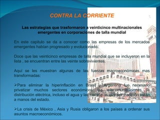 CONTRA LA CORRIENTE Las estrategias que trasformaron a veinticinco multinacionales emergentes en corporaciones de talla mundial En este capitulo se da a conocer como las empresas de los mercados emergentes habían progresado y evolucionado. Doce que las veinticinco empresas de talla mundial que se incluyeron en la lista , se encuentran entre las veinte sobrevivientes. Aquí se les muestran algunas de las fuerzas macroeconómicas mas transformadas: Para eliminar la hiperinflación en Brasil y Argentina fue necesario privatizar muchos sectores económicos: las telecomunicaciones, la distribución eléctrica, incluso el agua y las carreteras que por tradición están a manos del estado. La crisis de México , Asia y Rusia obligaron a los países a ordenar sus asuntos macroeconómicos. 
