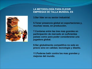 LA METODOLOGÍA PARA ELEGIR EMPRESAS DE TALLA MUNDIAL ES Ser líder en su sector industrial. Tener presencia global en exportaciones y, muchas veces, en producción. Contarse entre las tres mas grandes en participación de mercado en suficientes países como para poder considerarse una jugadora global. Ser globalmente competitiva no solo en precio sino en calidad, tecnología y diseño. Poderse batir contra los mas grandes y mejores del mundo. 