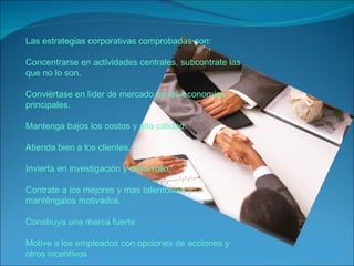 Las estrategias corporativas comprobadas son: Concentrarse en actividades centrales, subcontrate las que no lo son. Conviértase en líder de mercado en las economías principales. Mantenga bajos los costos y alta calidad. Atienda bien a los clientes. Invierta en investigación y desarrollo. Contrate a los mejores y mas talentosos, y manténgalos motivados. Construya una marca fuerte Motive a los empleados con opciones de acciones y otros incentivos 