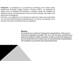 Población: La población es un conjunto de individuos de la misma clase,
limitada por el estudio. Según Tamayo y Tamayo, (1997), ¨La población se
define como la totalidad del fenómeno a estudiar donde las unidades de
población posee una característica común la cual se estudia y da origen a los
datos de la investigación.
Entonces, una población es el conjunto de todas las cosas que concuerdan
con una serie determinada de especificaciones. Un censo, por ejemplo, es el
recuento de todos los elementos de una población.
Muestra:
Se entiende por muestra al "subconjunto representativo y finito que se
extrae de la población accesible" (Ob. cit. p. 83). Es decir, representa una
parte de la población objeto de estudio. De allí es importante asegurarse
que los elementos de la muestra sean lo suficientemente representativos
de la población que permita hacer generalizaciones.
 