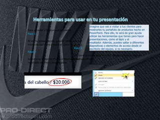 11/06/2016
Para acceder a la pluma o rotulador
Paso 1:
Al ver tu presentación, pasa el ratón sobre el
menú de opciones y pulsa el ícono de pluma.
Paso 2:
Selecciona la opción Pluma o Marcador de
resaltado del menú desplegable.
Paso 3:
Utiliza el puntero para escribir, dibujar o marcar algo en
tus diapositivas.
Imagina que vas a visitar a tus clientes para
mostrarles tu portafolio de productos hecho en
PowerPoint. Para ello, te será de gran ayuda
utilizar las herramientas que tienes para hacer
presentaciones, como el lápiz y el
resaltador. Además, puedes saltar a diferentes
diapositivas o elementos de acceso desde el
escritorio del equipo, si es necesario.
 