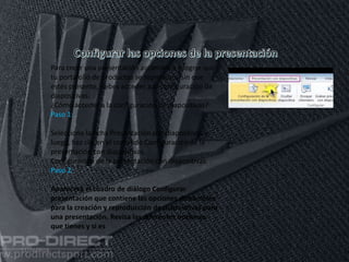 11/06/2016
Para crear una presentación automática y lograr que
tu portafolio de productos se reproduzca sin que
estés presente, debes acceder a la configuración de
diapositivas.
¿Cómo acceder a la configuración de diapositivas?
Paso 1:
Selecciona la ficha Presentación con diapositivas y
luego, haz clic en el comando Configuración de la
presentación con diapositivas.
Configuración de la presentación con diapositivas
Paso 2:
Aparecerá el cuadro de diálogo Configurar
presentación que contiene las opciones disponibles
para la creación y reproducción de diapositivas para
una presentación. Revisa las diferentes opciones
que tienes y si es
 