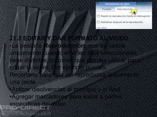11/06/2016
21.2 EDITAR Y DAR FORMATO AL VIDEO
•La pestaña Reproducción, que es visible
únicamente cuando el video está seleccionado,
tiene distintas opciones que puedes utilizar para
editar tu video. Por ejemplo puedes:
Recortarlo para que así reproduzca únicamente
una parte
•Aplicar disolvencias al principio y al final
•Agregar marcadores para saltar a partes
específicas del video.
 