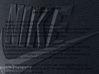 11/06/2016
21.7 QUE ES MARCO
DEL POSTER
Agregar un marco de póster al vídeo
Se aplica a: PowerPoint 2016 , PowerPoint 2013
IMPORTANTE: Este artículo se ha traducido con traducción automática;
vea la declinación de responsabilidades. Para su referencia, puede
encontrar la versión en inglés de este artículo aquí.
Marco de póster es una imagen de vista previa del vídeo, que le
ayudarán a su público anticipar el contenido del vídeo que deberá ser
mostrándolos durante la presentación de PowerPoint. Aquí le
mostramos cómo agregar un vídeo desde su PC a la presentación y, a
continuación, seleccione un marco de póster para el mismo.
NOTA: Seleccionar un marco de póster solo está disponible para los
vídeos que ha insertado desde su PC. No está disponible para los vídeos
que ha insertado desde la web.
 