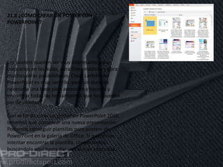 11/06/2016
21.8 ¿CÓMO CREAR UN POSTER CON
POWERPOINT?
Los posters pueden ser muy interesante para
colocarlos en las aulas, para fines médicos y para
muchas otras posibilidades. Crear carteles en
PowerPoint es muy sencillo, pero sin duda es
necesaria una base para aprender a hacerlo y
encontrar todas las herramientas que nos pueden
ser de utilidad.
Con el fin de crear un poster en PowerPoint 2010,
tenemos que comenzar una nueva presentación.
Podemos conseguir plantillas para posters de
PowerPoint en la galería de Office. Si queremos
intentar encontrar la plantilla, comenzamos
buscándola aquí hasta dar con la más adecuada.
 