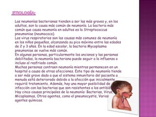 Las neumonías bacterianas tienden a ser las más graves y, en los adultos, son la causa más común de neumonía. La bacteria más común que causa neumonía en adultos es la Streptococcus pneumoniae (neumococo).  Los virus respiratorios son las causas más comunes de neumonía en los niños pequeños, alcanzando su pico máximo entre las edades de 2 y 3 años. En la edad escolar, la bacteria Mycoplasma pneumoniae se vuelve más común.  En algunas personas, particularmente los ancianos y las personas debilitadas, la neumonía bacteriana puede seguir a la influenza o incluso al resfriado común.  Muchas personas contraen neumonía mientras permanecen en un hospital a causa de otras afecciones. Este tipo de neumonía tiende a ser más grave dado a que el sistema inmunitario del paciente a menudo está deteriorado debido a la afección que inicialmente requirió tratamiento. Además, hay una mayor posibilidad de infección con las bacterias que son resistentes a los antibióticos. Hay cinco causas principales de la neumonía: Bacterias, Virus, Micoplasmas, Otros agentes, como el pneumocystis, Varios agentes químicos. 