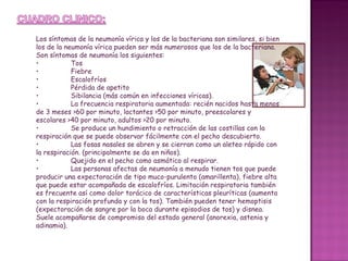 Los síntomas de la neumonía vírica y los de la bacteriana son similares, si bien los de la neumonía vírica pueden ser más numerosos que los de la bacteriana. Son síntomas de neumonía los siguientes:  • Tos • Fiebre • Escalofríos • Pérdida de apetito • Sibilancia (más común en infecciones víricas). • La frecuencia respiratoria aumentada: recién nacidos hasta menos de 3 meses >60 por minuto, lactantes >50 por minuto, preescolares y escolares >40 por minuto, adultos >20 por minuto. • Se produce un hundimiento o retracción de las costillas con la respiración que se puede observar fácilmente con el pecho descubierto. • Las fosas nasales se abren y se cierran como un aleteo rápido con la respiración. (principalmente se da en niños). • Quejido en el pecho como asmático al respirar. • Las personas afectas de neumonía a menudo tienen tos que puede producir una expectoración de tipo muco-purulento (amarillenta), fiebre alta que puede estar acompañada de escalofríos. Limitación respiratoria también es frecuente así como dolor torácico de características pleuríticas (aumenta con la respiración profunda y con la tos). También pueden tener hemoptisis (expectoración de sangre por la boca durante episodios de tos) y disnea. Suele acompañarse de compromiso del estado general (anorexia, astenia y adinamia). 