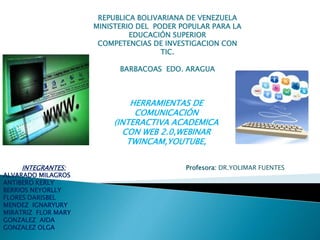 REPUBLICA BOLIVARIANA DE VENEZUELA 
MINISTERIO DEL PODER POPULAR PARA LA 
EDUCACIÓN SUPERIOR 
COMPETENCIAS DE INVESTIGACION CON 
TIC. 
BARBACOAS EDO. ARAGUA 
HERRAMIENTAS DE 
COMUNICACIÓN 
(INTERACTIVA ACADEMICA 
CON WEB 2.0,WEBINAR 
TWINCAM,YOUTUBE, 
INTEGRANTES: 
ALVARADO MILAGROS 
ANTIBERO KERLY 
BERRIOS NEYORLLY 
FLORES DARISBEL 
MENDEZ IGNARYURY 
MIRATRIZ FLOR MARY 
GONZALEZ AIDA 
GONZALEZ OLGA 
Profesora: DR.YOLIMAR FUENTES 
 